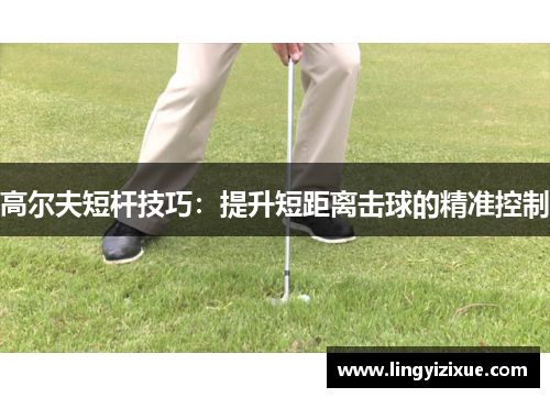 高尔夫短杆技巧：提升短距离击球的精准控制